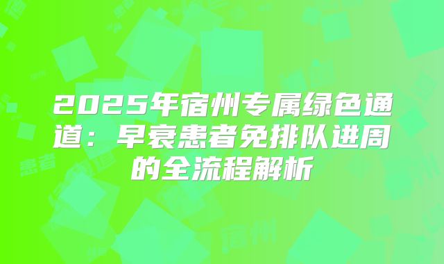 2025年宿州专属绿色通道：早衰患者免排队进周的全流程解析