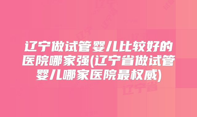 辽宁做试管婴儿比较好的医院哪家强(辽宁省做试管婴儿哪家医院最权威)