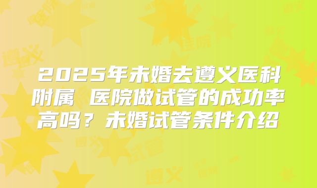 2025年未婚去遵义医科附属 医院做试管的成功率高吗?未婚试管条件介绍