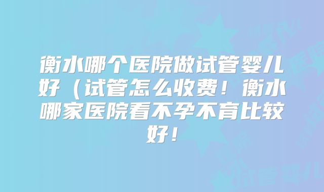 衡水哪个医院做试管婴儿好(试管怎么收费!衡水哪家医院看不孕不育比较好!