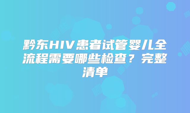 黔东HIV患者试管婴儿全流程需要哪些检查？完整清单