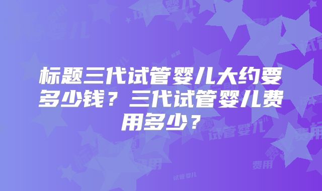 标题三代试管婴儿大约要多少钱？三代试管婴儿费用多少？