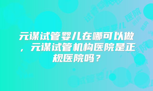 元谋试管婴儿在哪可以做，元谋试管机构医院是正规医院吗？