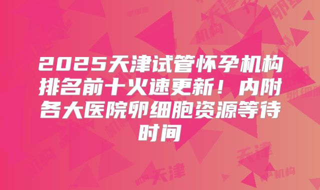 2025天津试管怀孕机构排名前十火速更新！内附各大医院卵细胞资源等待时间