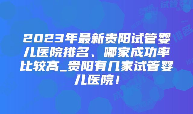 2023年最新贵阳试管婴儿医院排名、哪家成功率比较高_贵阳有几家试管婴儿医院！