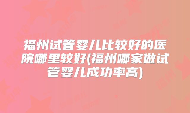 福州试管婴儿比较好的医院哪里较好(福州哪家做试管婴儿成功率高)