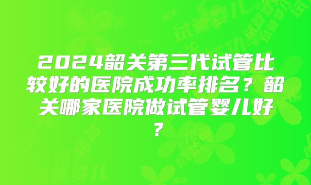2024韶关第三代试管比较好的医院成功率排名？韶关哪家医院做试管婴儿好？