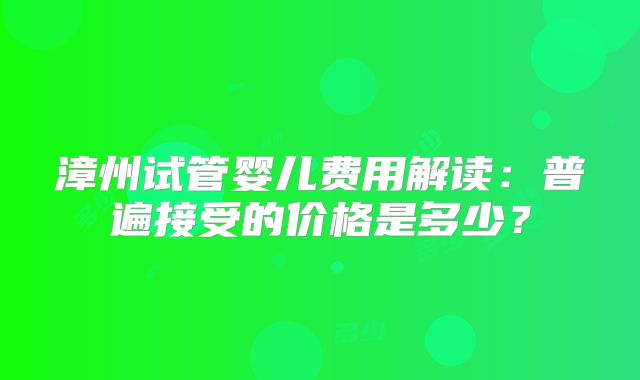 漳州试管婴儿费用解读：普遍接受的价格是多少？