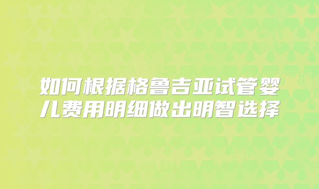 如何根据格鲁吉亚试管婴儿费用明细做出明智选择