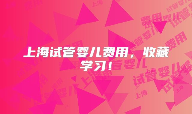 上海试管婴儿费用，收藏学习！