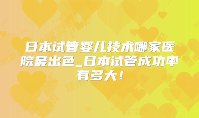 日本试管婴儿技术哪家医院最出色_日本试管成功率有多大！