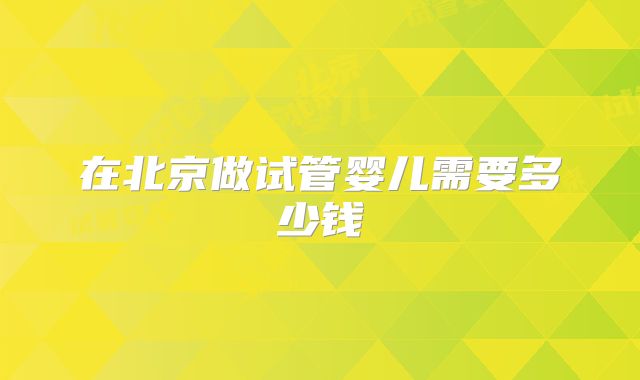 在北京做试管婴儿需要多少钱