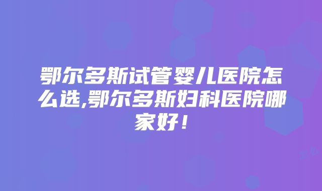 鄂尔多斯试管婴儿医院怎么选,鄂尔多斯妇科医院哪家好!