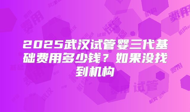 2025武汉试管婴三代基础费用多少钱?如果没找到机构