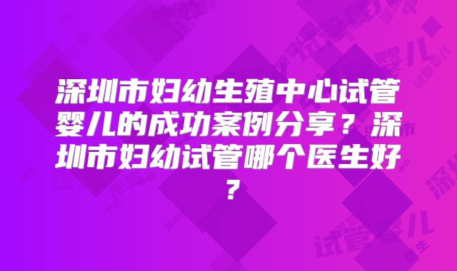 深圳市妇幼生殖中心试管婴儿的成功案例分享?深圳市妇幼试管哪个医生好?