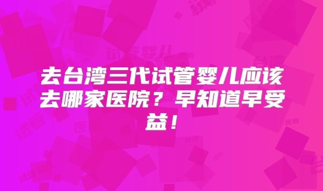 去台湾三代试管婴儿应该去哪家医院？早知道早受益！