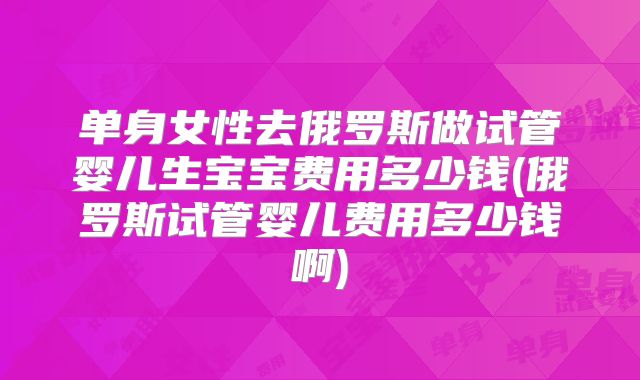 单身女性去俄罗斯做试管婴儿生宝宝费用多少钱(俄罗斯试管婴儿费用多少钱啊)