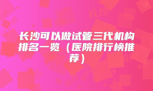 长沙可以做试管三代机构排名一览（医院排行榜推荐）