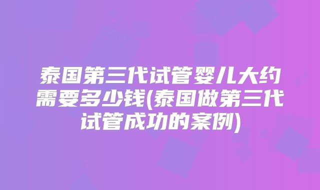 泰国第三代试管婴儿大约需要多少钱(泰国做第三代试管成功的案例)