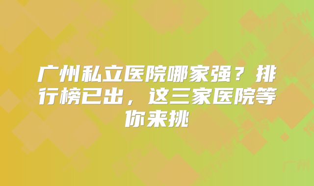 广州私立医院哪家强？排行榜已出，这三家医院等你来挑