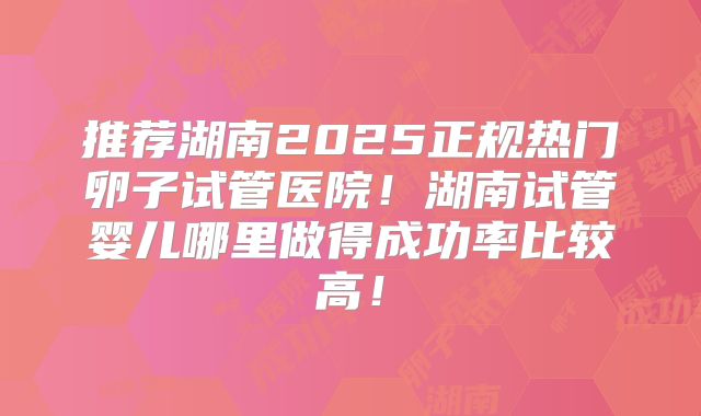 推荐湖南2025正规热门卵子试管医院!湖南试管婴儿哪里做得成功率比较高!
