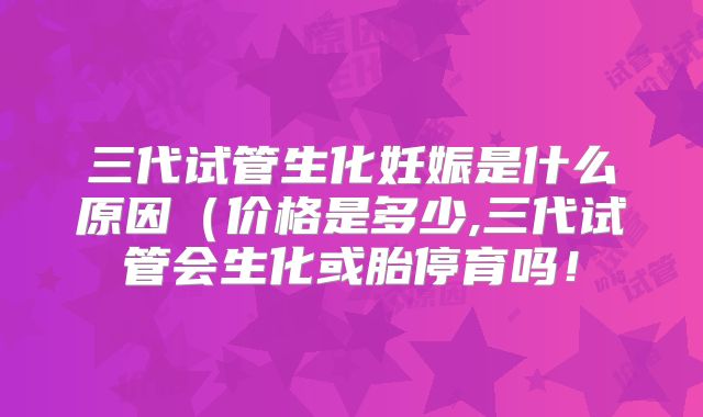 三代试管生化妊娠是什么原因(价格是多少,三代试管会生化或胎停育吗!