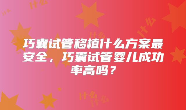 巧囊试管移植什么方案最安全，巧囊试管婴儿成功率高吗？