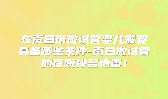 在南昌市做试管婴儿需要具备哪些条件-南昌做试管的医院排名地图！