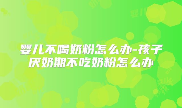婴儿不喝奶粉怎么办-孩子厌奶期不吃奶粉怎么办