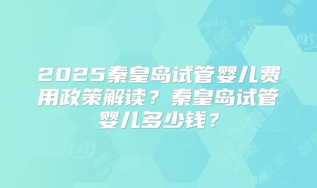 2025秦皇岛试管婴儿费用政策解读?秦皇岛试管婴儿多少钱?