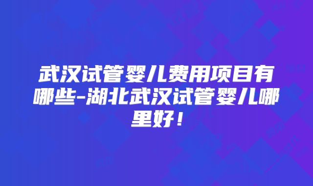 武汉试管婴儿费用项目有哪些-湖北武汉试管婴儿哪里好!