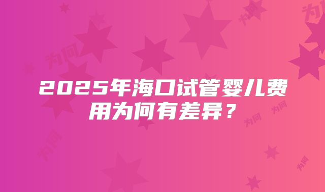 2025年海口试管婴儿费用为何有差异?