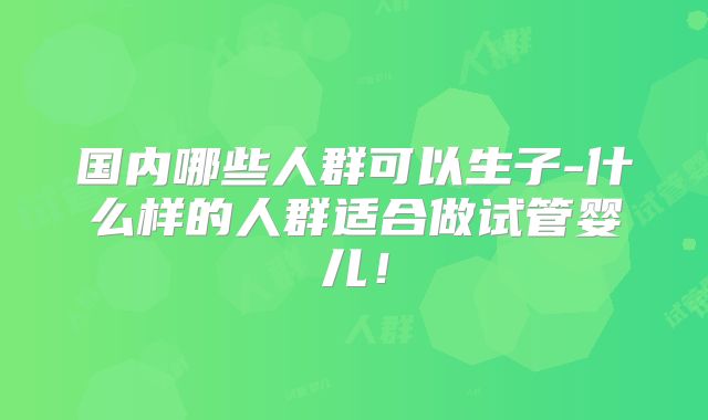 国内哪些人群可以生子-什么样的人群适合做试管婴儿！