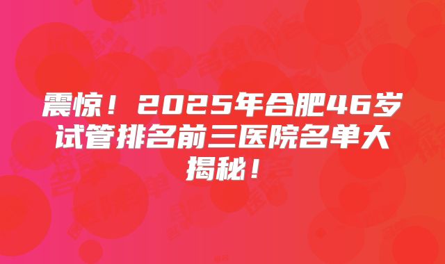震惊！2025年合肥46岁试管排名前三医院名单大揭秘！