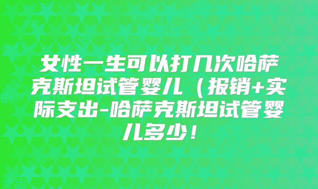 女性一生可以打几次哈萨克斯坦试管婴儿（报销+实际支出-哈萨克斯坦试管婴儿多少！