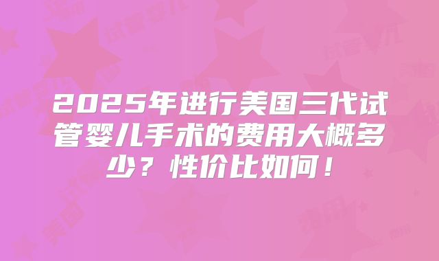 2025年进行美国三代试管婴儿手术的费用大概多少?性价比如何!