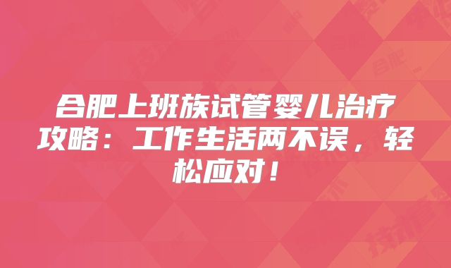 合肥上班族试管婴儿治疗攻略：工作生活两不误，轻松应对！