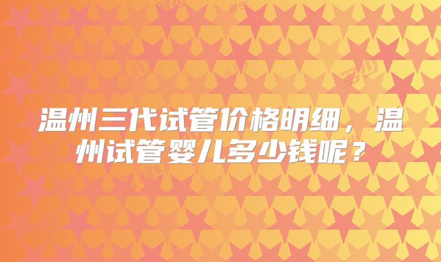 温州三代试管价格明细,温州试管婴儿多少钱呢?
