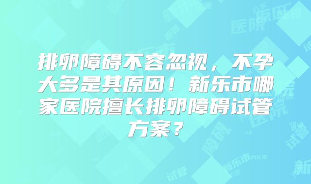 排卵障碍不容忽视，不孕大多是其原因！新乐市哪家医院擅长排卵障碍试管方案？