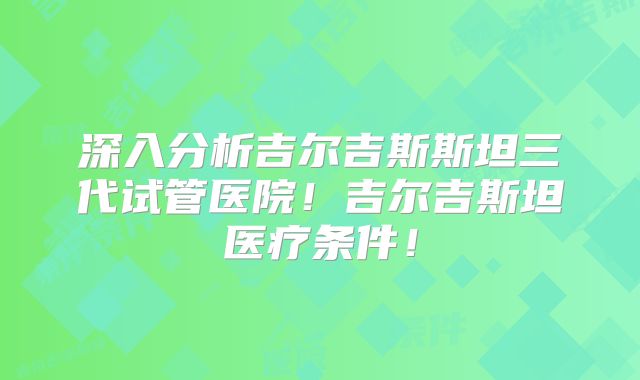 深入分析吉尔吉斯斯坦三代试管医院!吉尔吉斯坦医疗条件!