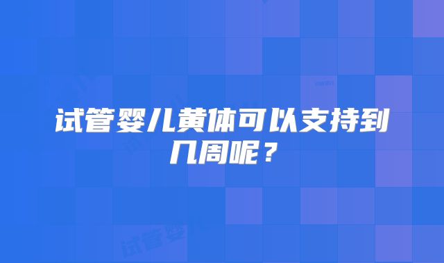 试管婴儿黄体可以支持到几周呢？
