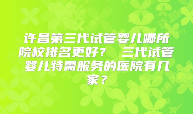 许昌第三代试管婴儿哪所院校排名更好？ 三代试管婴儿特需服务的医院有几家？