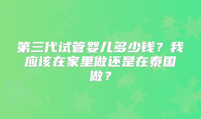 第三代试管婴儿多少钱？我应该在家里做还是在泰国做？