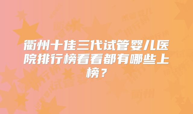 衢州十佳三代试管婴儿医院排行榜看看都有哪些上榜？