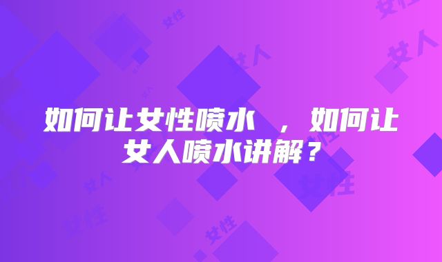 如何让女性喷水 ,如何让女人喷水讲解?