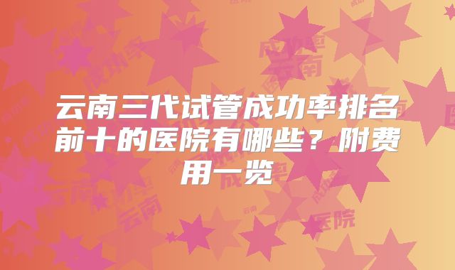 云南三代试管成功率排名前十的医院有哪些?附费用一览