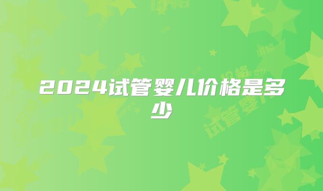 2024试管婴儿价格是多少