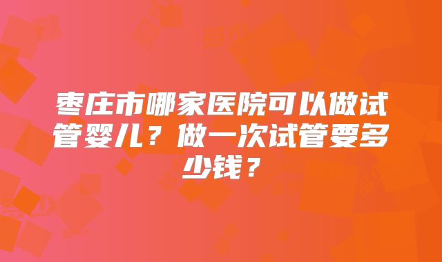 枣庄市哪家医院可以做试管婴儿？做一次试管要多少钱？
