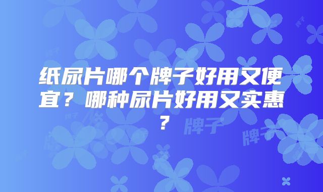 纸尿片哪个牌子好用又便宜?哪种尿片好用又实惠?