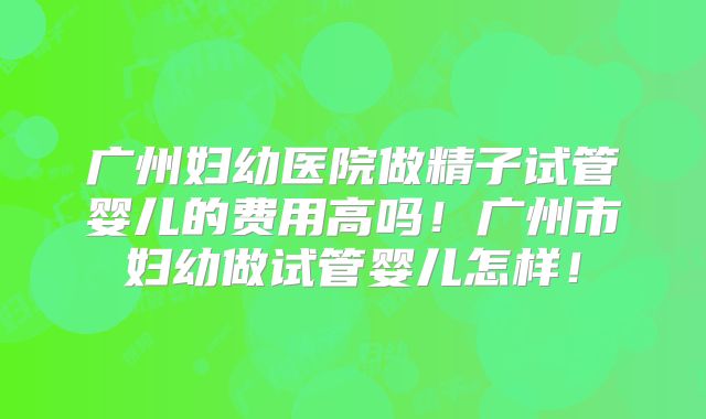 广州妇幼医院做精子试管婴儿的费用高吗！广州市妇幼做试管婴儿怎样！